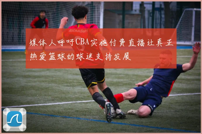 媒体人呼吁CBA实施付费直播让真正热爱篮球的球迷支持发展