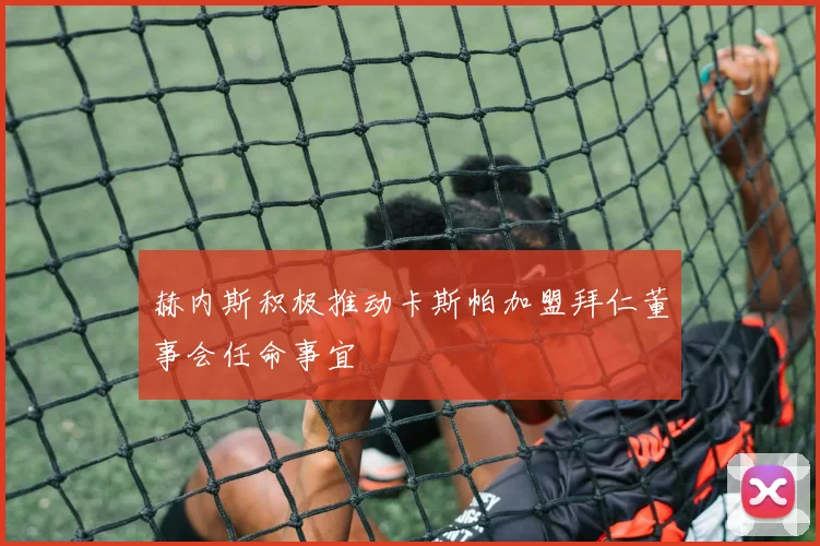 赫内斯积极推动卡斯帕加盟拜仁董事会任命事宜