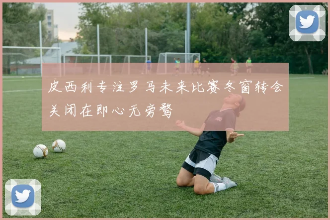 皮西利专注罗马未来比赛冬窗转会关闭在即心无旁骛