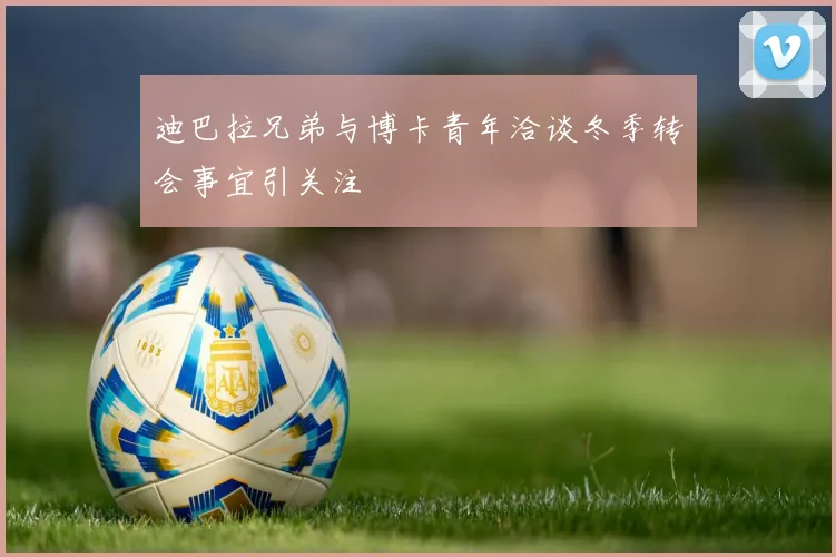 迪巴拉兄弟与博卡青年洽谈冬季转会事宜引关注