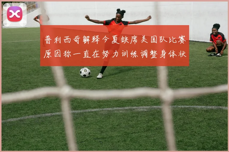 普利西奇解释今夏缺席美国队比赛原因称一直在努力训练调整身体状态