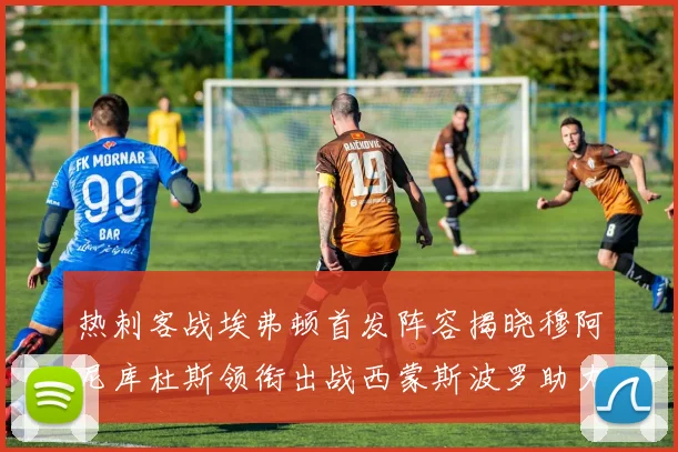 热刺客战埃弗顿首发阵容揭晓穆阿尼库杜斯领衔出战西蒙斯波罗助力