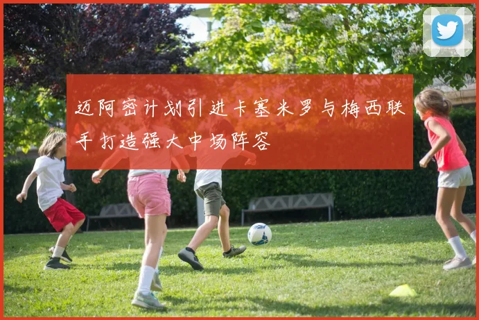 迈阿密计划引进卡塞米罗与梅西联手打造强大中场阵容