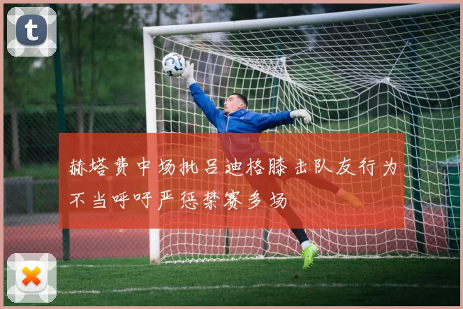 赫塔费中场批吕迪格膝击队友行为不当呼吁严惩禁赛多场
