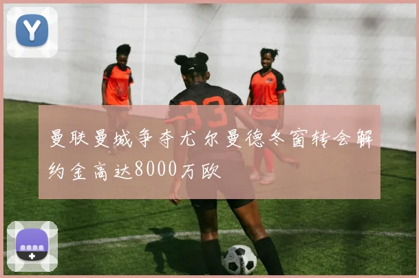 曼联曼城争夺尤尔曼德冬窗转会解约金高达8000万欧