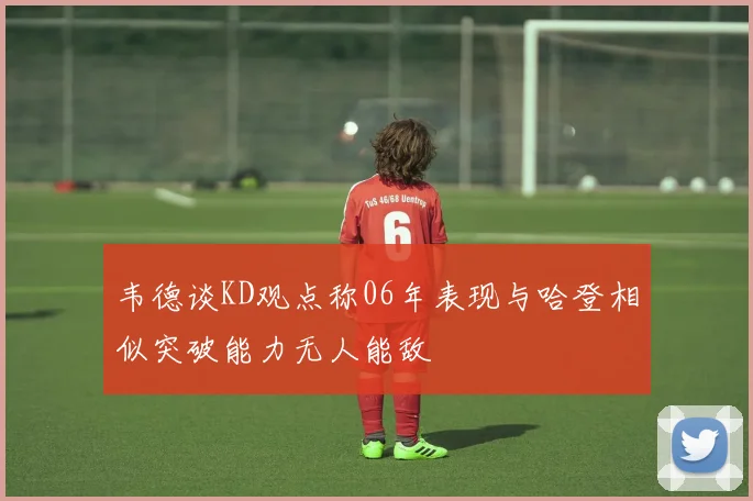 韦德谈KD观点称06年表现与哈登相似突破能力无人能敌