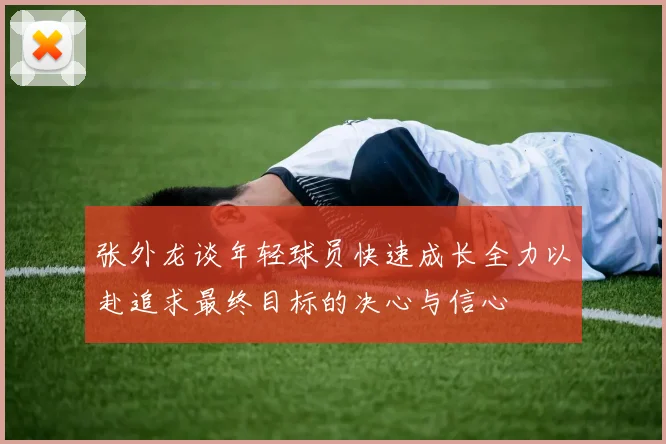 张外龙谈年轻球员快速成长全力以赴追求最终目标的决心与信心