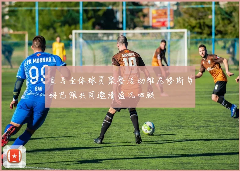 皇马全体球员聚餐活动维尼修斯与姆巴佩共同邀请盛况回顾