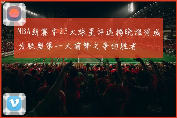 NBA新赛季25大球星评选揭晓谁将成为联盟第一大前锋之争的胜者