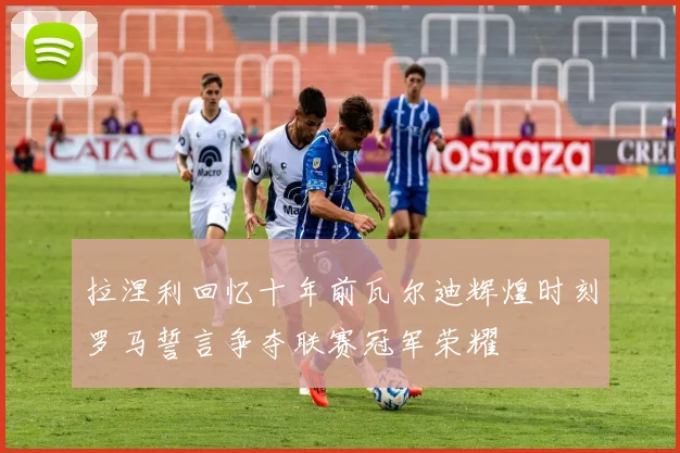 拉涅利回忆十年前瓦尔迪辉煌时刻罗马誓言争夺联赛冠军荣耀