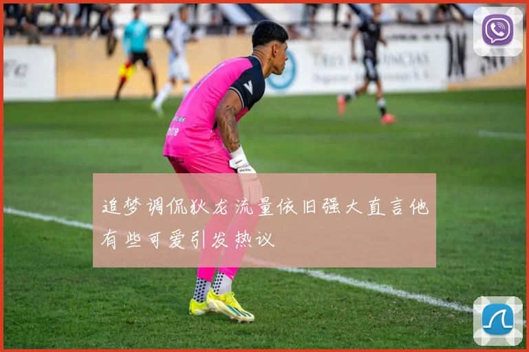 追梦调侃狄龙流量依旧强大直言他有些可爱引发热议