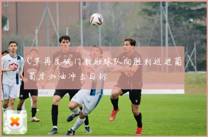 C罗再度破门激励球队向胜利迈进葡萄牙加油冲击目标