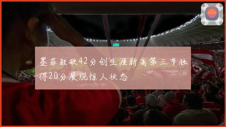 墨菲狂砍42分创生涯新高第三节独得20分展现惊人状态