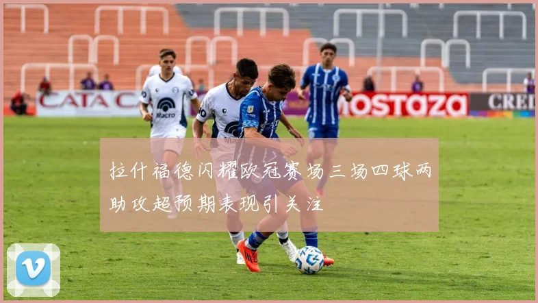 拉什福德闪耀欧冠赛场三场四球两助攻超预期表现引关注