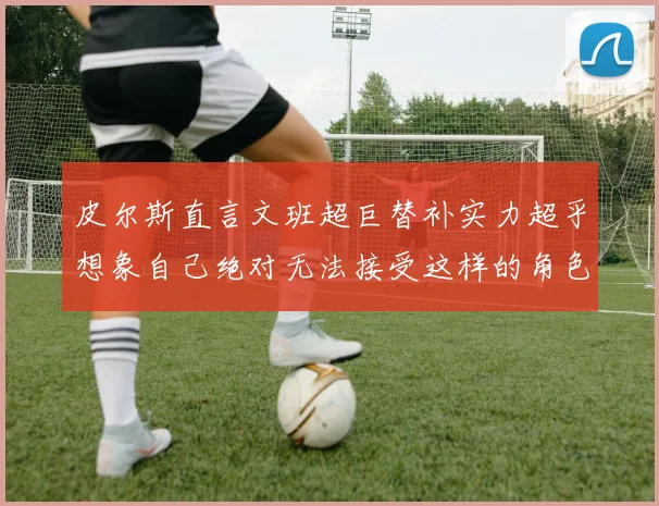 皮尔斯直言文班超巨替补实力超乎想象自己绝对无法接受这样的角色