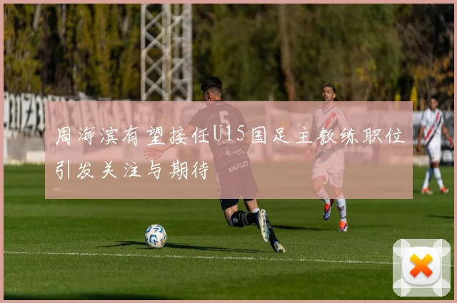 周海滨有望接任U15国足主教练职位引发关注与期待