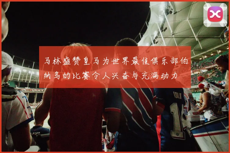马林盛赞皇马为世界最佳俱乐部伯纳乌的比赛令人兴奋与充满动力