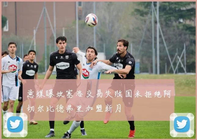 意媒曝坎塞洛交易失败国米拒绝阿切尔比德弗里加盟新月