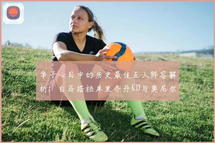 华子心目中的历史最佳五人阵容解析：自荐搭档库里乔丹KD与奥尼尔共襄盛举
