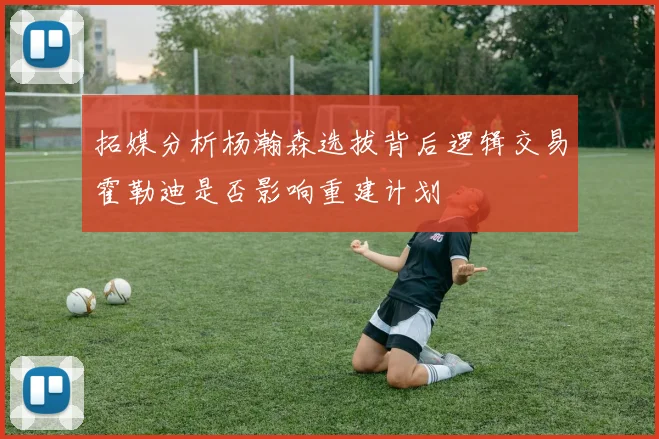 拓媒分析杨瀚森选拔背后逻辑交易霍勒迪是否影响重建计划