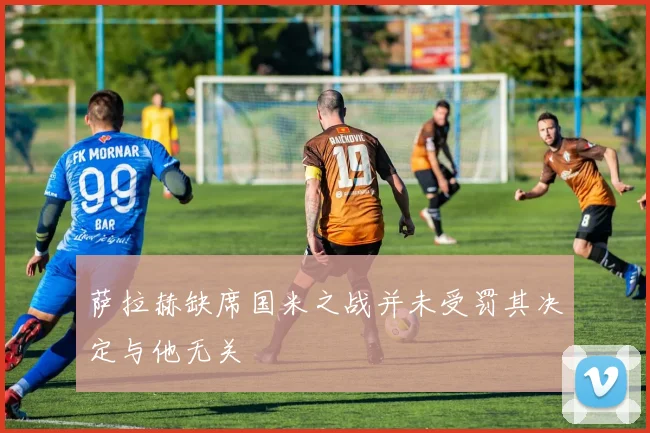 萨拉赫缺席国米之战并未受罚其决定与他无关