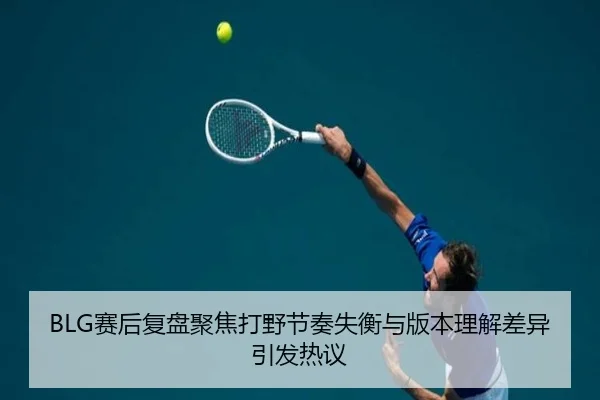 BLG赛后复盘聚焦打野节奏失衡与版本理解差异引发热议 - ManBetX